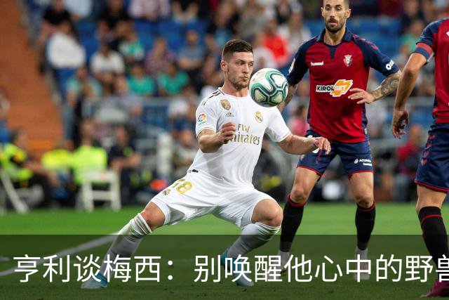 亨利谈梅西：别唤醒他心中的野兽！我见过他眼神变了训练连进3球