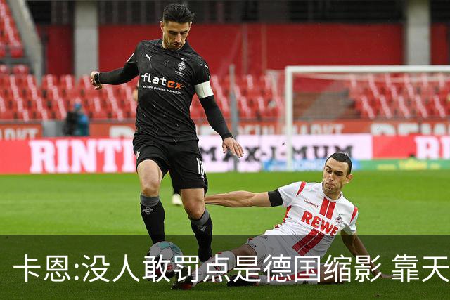 卡恩:没人敢罚点是德国缩影 靠天赋能进世界杯但担当决定能走多远