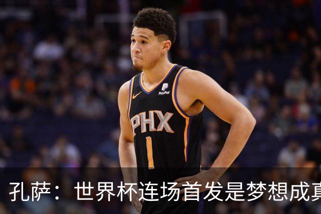 孔萨：世界杯连场首发是梦想成真，今天我们可以总结出许多积极面